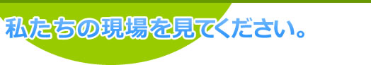 私たちの現場を見てください