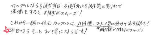 ・カップルなら引越当日、引越元と引越先に分かれて準備をすると引越しがスムーズ！
・これからも一緒に住むカップルはAM便、フリー便に分かれてお引っ越し！
・時間差で開封がスムーズ！
・平日ならもっとお得になります！