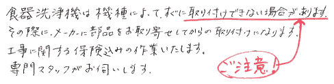 食器洗浄機は機種によってすぐに取り付けできない場合があります。その際、メーカーに問い合せ部品をお取り寄せしてからの取り付けになります。工事に関する保険込みの作業いたします。専門スタッフがお伺いします。