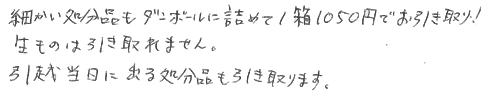 細かい処分品もダンボールに詰めて１箱1050円でお引き取り。生ものは引き取れません。引越し当日に出る処分品も引き取ります。