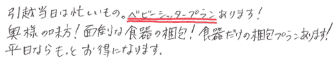 ・引越し当日は忙しい物。ベビーシッタープランあります！
・奥様の見方！面倒な食器の梱包！食器だけの梱包プランあります！
・平日ならもっとお得になります！