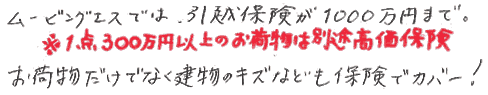 ムービングエスでは、引越保険が1000万円まで。１点300万円以上のお荷物は別途高額保険。お荷物だけでなく建物の傷なども保険でカバー。