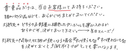 貴重品だけは当日お客様にてお持ち下さい。細かい処分なども予めまとめておいて下さい。引越先のどちらのお部屋に梱包したダンボールを運び入れるか予め決めておいて下さい、当日スムーズです。引越先の間取り、収納が狭くなる場合、すぐ使う物、すぐ使わない物、を決めておくと引越し片付けがとっても楽になります。