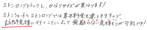 2トンロングトラックと、かなりサイズが異なります。2トンショートと2トンロングでは基本料金も違ってきますので、訪問見積りに行くことによって無駄のない見積りが可能です。