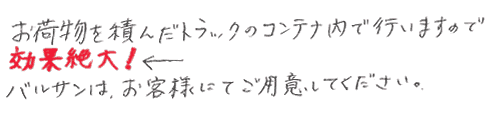 お荷物を積んだトラックのコンテナ内で行いますので効果絶大。バルサンはお客様にてご用意下さい。