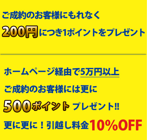 ご成約のお客様にもれなく200円につき1ポイントをプレゼント！ホームページ経由で5万円以上ご成約のお客様には更に500ポイントプレゼント！更に更に！引越し料金10％OFF！！