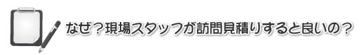 なぜ?現場スタッフが訪問お見積りすると良いの?